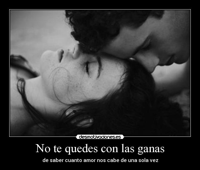 No te quedes con las ganas - de saber cuanto amor nos cabe de una sola vez