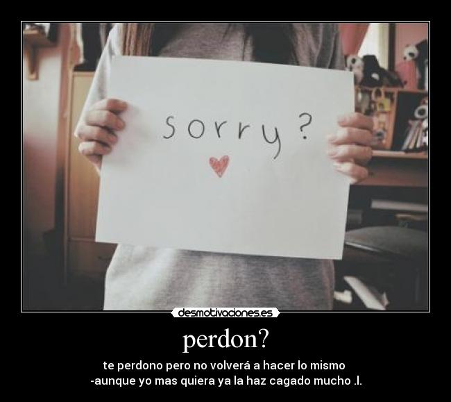 perdon? - te perdono pero no volverá a hacer lo mismo 
-aunque yo mas quiera ya la haz cagado mucho .l.