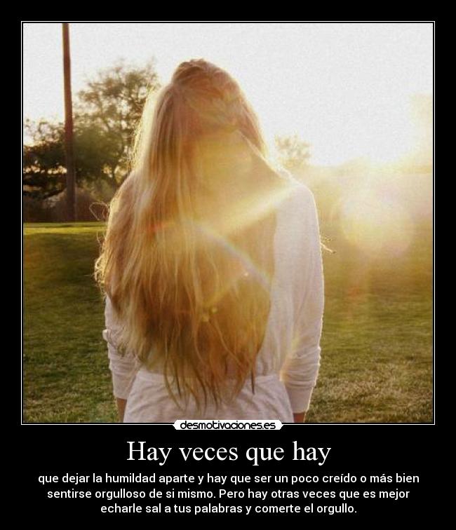 Hay veces que hay - que dejar la humildad aparte y hay que ser un poco creído o más bien
sentirse orgulloso de si mismo. Pero hay otras veces que es mejor
echarle sal a tus palabras y comerte el orgullo.