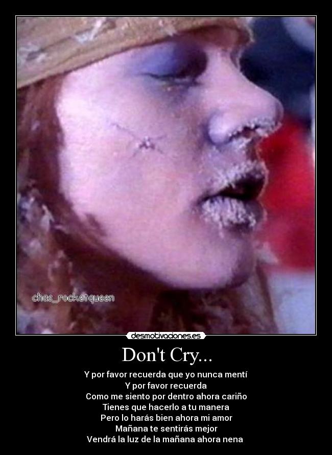 Dont Cry... - Y por favor recuerda que yo nunca mentí
Y por favor recuerda
Como me siento por dentro ahora cariño
Tienes que hacerlo a tu manera
Pero lo harás bien ahora mi amor
Mañana te sentirás mejor
Vendrá la luz de la mañana ahora nena ♪