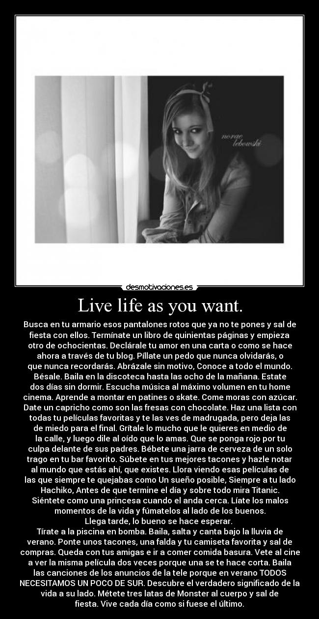 Live life as you want. - Busca en tu armario esos pantalones rotos que ya no te pones y sal de
fiesta con ellos. Termínate un libro de quinientas páginas y empieza
otro de ochocientas. Declárale tu amor en una carta o como se hace
ahora a través de tu blog. Píllate un pedo que nunca olvidarás, o
que nunca recordarás. Abrázale sin motivo, Conoce a todo el mundo.
Bésale. Baila en la discoteca hasta las ocho de la mañana. Estate
dos días sin dormir. Escucha música al máximo volumen en tu home
cinema. Aprende a montar en patines o skate. Come moras con azúcar.
Date un capricho como son las fresas con chocolate. Haz una lista con
todas tu películas favoritas y te las ves de madrugada, pero deja las
de miedo para el final. Grítale lo mucho que le quieres en medio de
la calle, y luego dile al oído que lo amas. Que se ponga rojo por tu
culpa delante de sus padres. Bébete una jarra de cerveza de un solo
trago en tu bar favorito. Súbete en tus mejores tacones y hazle notar
al mundo que estás ahí, que existes. Llora viendo esas películas de
las que siempre te quejabas como Un sueño posible, Siempre a tu lado
Hachiko, Antes de que termine el día y sobre todo mira Titanic.
Siéntete como una princesa cuando el anda cerca. Líate los malos
momentos de la vida y fúmatelos al lado de los buenos.
Llega tarde, lo bueno se hace esperar. 
Tírate a la piscina en bomba. Baila, salta y canta bajo la lluvia de
verano. Ponte unos tacones, una falda y tu camiseta favorita y sal de
compras. Queda con tus amigas e ir a comer comida basura. Vete al cine
a ver la misma película dos veces porque una se te hace corta. Baila
las canciones de los anuncios de la tele porque en verano TODOS
NECESITAMOS UN POCO DE SUR. Descubre el verdadero significado de la
vida a su lado. Métete tres latas de Monster al cuerpo y sal de
fiesta. Vive cada día como si fuese el último.