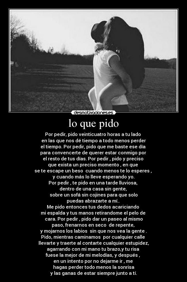 lo que pido - Por pedir, pido veinticuatro horas a tu lado
en las que nos dé tiempo a todo menos perder
el tiempo. Por pedir, pido que me baste ese día
para convencerte de querer estar conmigo por
el resto de tus días. Por pedir , pido y preciso
que exista un preciso momento , en que
se te escape un beso cuando menos te lo esperes ,
y cuando más lo lleve esperando yo.
Por pedir , te pido en una tarde lluviosa,
dentro de una casa sin gente,
sobre un sofá sin cojines para que solo
puedas abrazarte a mí..
Me pido entonces tus dedos acariciando
mi espalda y tus manos retirandome el pelo de
cara. Por pedir , pido dar un paseo al mismo
paso, frenarnos en seco de repente,
y mojarnos los labios sin que nos vea la gente .
Pido, mientras caminamos por cualquier calle
llevarte y traerte al contarte cualquier estupidez,
agarrando con mi mano tu brazo,y tu risa
fuese la mejor de mi melodías, y después ,
en un intento por no dejarme ir , me
hagas perder todo menos la sonrisa
y las ganas de estar siempre junto a tí.