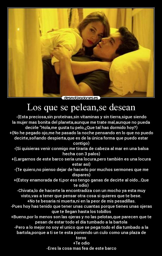 Los que se pelean,se desean - -(Esta preciosa,sin proteínas,sin vitaminas y sin tierra,sigue siendo
la mujer mas bonita del planeta,aunque me trate mal,aunque no pueda
decirle Hola,me gusta tu pelo,¿Que tal has dormido hoy?)
+(No he pegado ojo,me he pasado la noche pensando en lo que no puedo
decirte,soñando despierta,que es de la única forma que puedo estar
contigo)
-(Si quisieras venir conmigo me tiraría de cabeza al mar en una balsa
hecha con 3 palos)
+(Largarnos de este barco seria una locura,pero también es una locura
estar así)
-(Te quiero,no pienso dejar de hacerlo por muchos sermones que me
dispares)
+(Estoy enamorada de ti,por eso tengo ganas de decirte al oído...Que
te odio)
-Chivata,lo de hacerte la encontradiza con un mocho ya esta muy
visto,vas a tener que pensar otra cosa si quieres que te bese.
+No te besaria ni muerta,ni en la peor de mis pesadillas.
-Pues hoy has tenido que tener unas cuantas porque tienes unas ojeras
que te llegan hasta los tobillos
+Bueno,por lo menos son las ojeras y no las pelotas,que parecen que te
pesan de estar todo el día tumbado a la bartola
-Pero a lo mejor no soy el unico que se pega todo el dia tumbado a la
bartola,porque a ti se te esta poniendo un culo como una plaza de
toros
+Te odio
-Eres la cosa mas fea de este barco