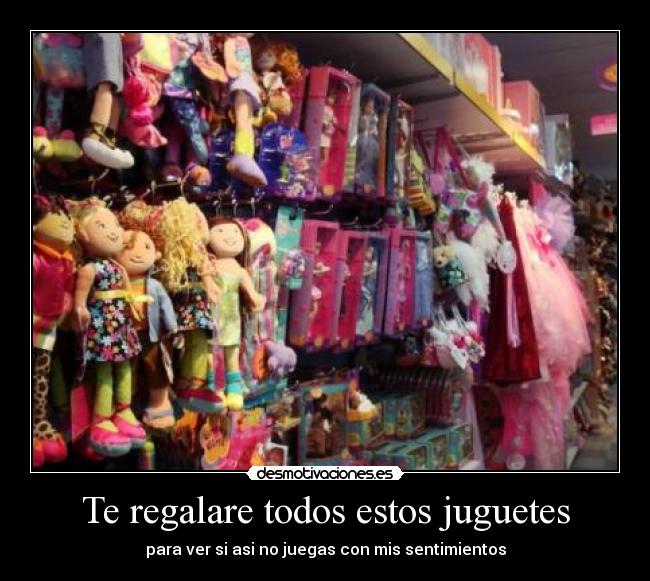 Te regalare todos estos juguetes - para ver si asi no juegas con mis sentimientos