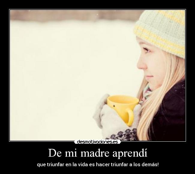 De mi madre aprendí - que triunfar en la vida es hacer triunfar a los demás!