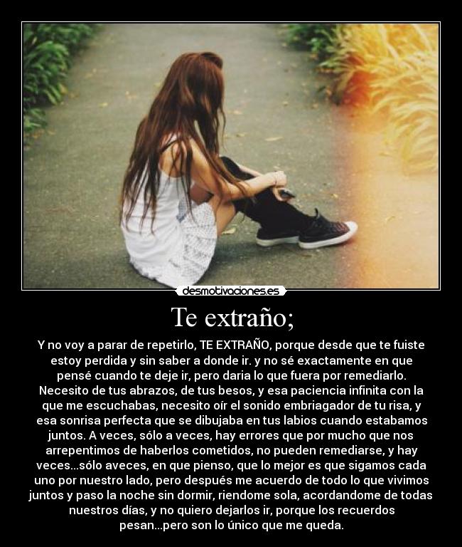 Te extraño; - Y no voy a parar de repetirlo, TE EXTRAÑO, porque desde que te fuiste
estoy perdida y sin saber a donde ir. y no sé exactamente en que
pensé cuando te deje ir, pero daria lo que fuera por remediarlo.
Necesito de tus abrazos, de tus besos, y esa paciencia infinita con la
que me escuchabas, necesito oír el sonido embriagador de tu risa, y
esa sonrisa perfecta que se dibujaba en tus labios cuando estabamos
juntos. A veces, sólo a veces, hay errores que por mucho que nos
arrepentimos de haberlos cometidos, no pueden remediarse, y hay
veces...sólo aveces, en que pienso, que lo mejor es que sigamos cada
uno por nuestro lado, pero después me acuerdo de todo lo que vivimos
juntos y paso la noche sin dormir, riendome sola, acordandome de todas
nuestros días, y no quiero dejarlos ir, porque los recuerdos
pesan...pero son lo único que me queda.