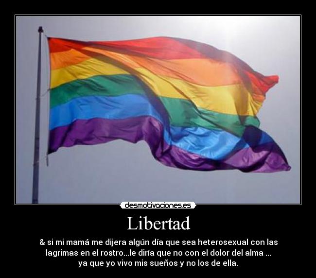 Libertad - & si mi mamá me dijera algún día que sea heterosexual con las
lagrimas en el rostro...le diría que no con el dolor del alma ...
ya que yo vivo mis sueños y no los de ella.