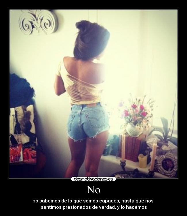 No - no sabemos de lo que somos capaces, hasta que nos
sentimos presionados de verdad, y lo hacemos