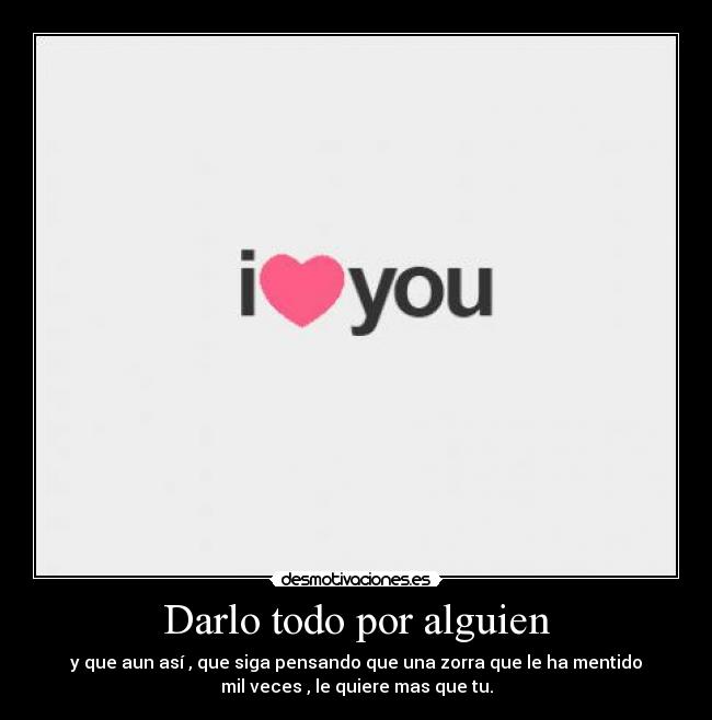 Darlo todo por alguien - y que aun así , que siga pensando que una zorra que le ha mentido
mil veces , le quiere mas que tu.