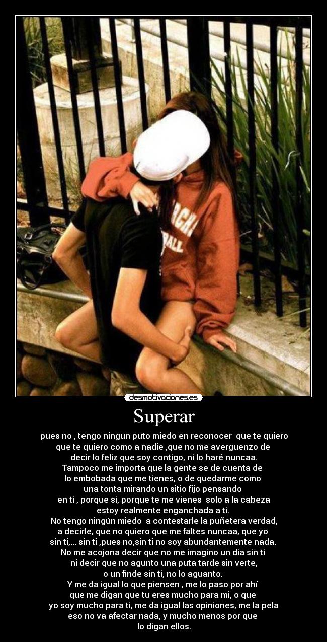 Superar - pues no , tengo ningun puto miedo en reconocer que te quiero
que te quiero como a nadie ,que no me averguenzo de
decir lo feliz que soy contigo, ni lo haré nuncaa.
Tampoco me importa que la gente se de cuenta de
lo embobada que me tienes, o de quedarme como
una tonta mirando un sitio fijo pensando
en ti , porque si, porque te me vienes solo a la cabeza
estoy realmente enganchada a ti.
No tengo ningún miedo a contestarle la puñetera verdad,
a decirle, que no quiero que me faltes nuncaa, que yo
sin ti,... sin ti ,pues no,sin ti no soy abundantemente nada.
No me acojona decir que no me imagino un dia sin ti
ni decir que no agunto una puta tarde sin verte,
o un finde sin ti, no lo aguanto.
Y me da igual lo que piensen , me lo paso por ahí
que me digan que tu eres mucho para mi, o que
yo soy mucho para ti, me da igual las opiniones, me la pela
eso no va afectar nada, y mucho menos por que
lo digan ellos.