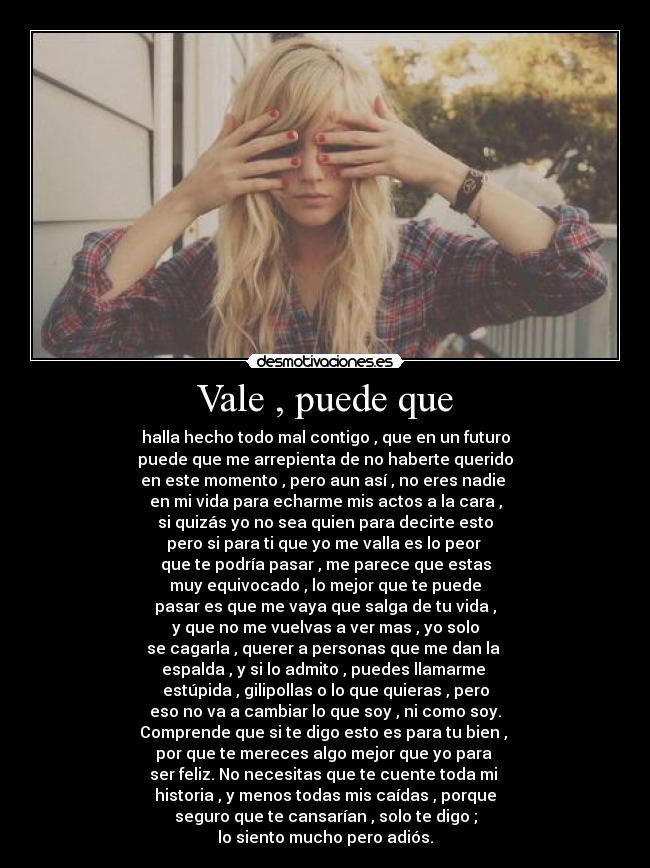 Vale , puede que - halla hecho todo mal contigo , que en un futuro
puede que me arrepienta de no haberte querido
en este momento , pero aun así , no eres nadie
en mi vida para echarme mis actos a la cara ,
si quizás yo no sea quien para decirte esto
pero si para ti que yo me valla es lo peor
que te podría pasar , me parece que estas
muy equivocado , lo mejor que te puede
pasar es que me vaya que salga de tu vida ,
y que no me vuelvas a ver mas , yo solo
se cagarla , querer a personas que me dan la
espalda , y si lo admito , puedes llamarme
estúpida , gilipollas o lo que quieras , pero
eso no va a cambiar lo que soy , ni como soy.
Comprende que si te digo esto es para tu bien ,
por que te mereces algo mejor que yo para
ser feliz. No necesitas que te cuente toda mi
historia , y menos todas mis caídas , porque
seguro que te cansarían , solo te digo ;
lo siento mucho pero adiós.