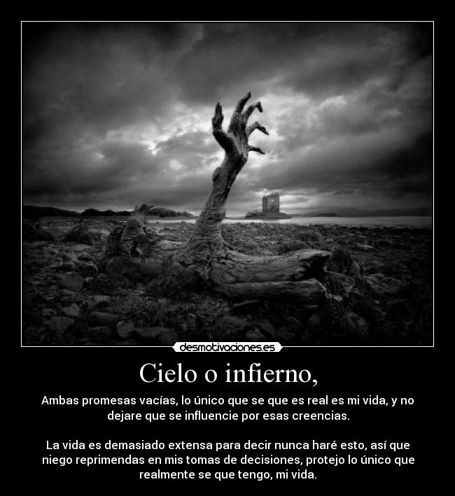 Cielo o infierno, - Ambas promesas vacías, lo único que se que es real es mi vida, y no
dejare que se influencie por esas creencias.
La vida es demasiado extensa para decir nunca haré esto, así que
niego reprimendas en mis tomas de decisiones, protejo lo único que
realmente se que tengo, mi vida.