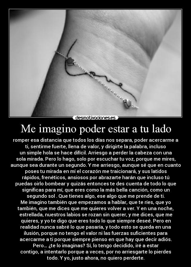 Me imagino poder estar a tu lado - romper esa distancia que todos los días nos separa, poder acercarme a
ti, sentirme fuerte, llena de valor, y dirigirte la palabra, incluso
un simple hola se hace difícil. Arriesgo a perder la cabeza con una
sola mirada. Pero lo hago, solo por escuchar tu voz, porque me mires,
aunque sea durante un segundo. Y me arriesgo, aunque sé que en cuanto
poses tu mirada en mí el corazón me traicionará, y sus latidos
rápidos, frenéticos, ansiosos por abrazarte harán que incluso tú
puedas oirlo bombear y quizás entonces te des cuenta de todo lo que
significas para mí, que eres como la más bella canción, como un
segundo sol . Que tienes algo, ese algo que me prende de ti.
Me imagino también que empezamos a hablar, que te ríes, que yo
también, que me dices que me quieres volver a ver. Y en una noche,
estrellada, nuestros labios se rozan sin querer, y me dices, que me
quieres, y yo te digo que eres todo lo que siempre deseé. Pero en
realidad nunca sabré lo que pasaría, y todo esto se queda en una
ilusión, porque no tengo el valor ni las fuerzas suficientes para
acercarme a ti porque siempre pienso en que hay que decir adiós.
Pero… ¿te lo imaginas? Sí, lo tengo decidido, iré a estar
contigo, a intentarlo porque a veces, por no arriesgarte lo pierdes
todo. Y yo, justo ahora, no quiero perderte.