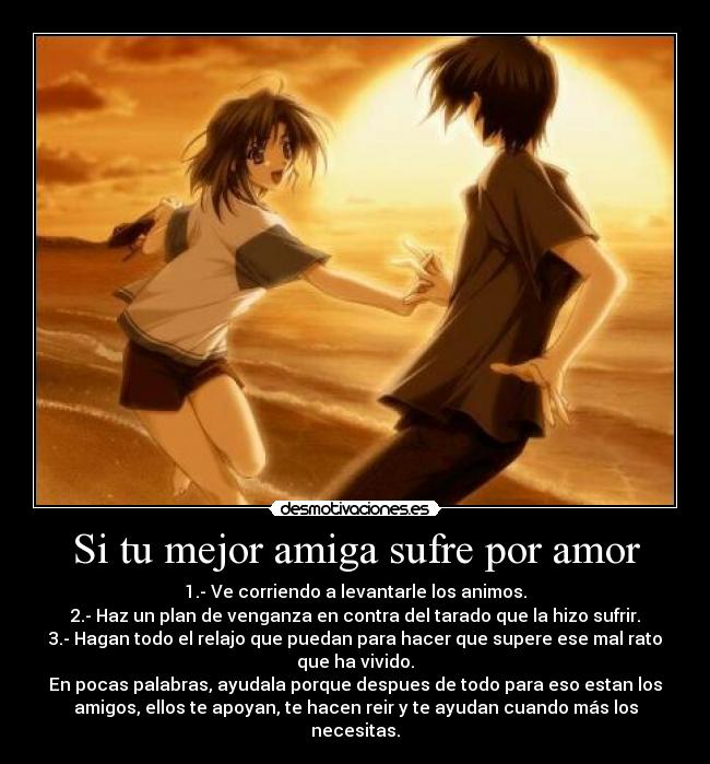 Si tu mejor amiga sufre por amor - 1.- Ve corriendo a levantarle los animos.
2.- Haz un plan de venganza en contra del tarado que la hizo sufrir.
3.- Hagan todo el relajo que puedan para hacer que supere ese mal rato
que ha vivido.
En pocas palabras, ayudala porque despues de todo para eso estan los
amigos, ellos te apoyan, te hacen reir y te ayudan cuando más los
necesitas.