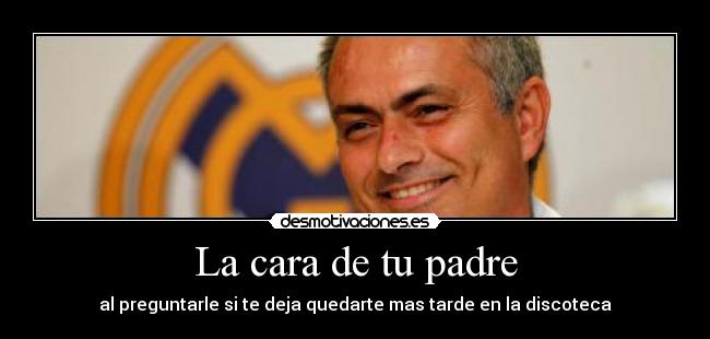 La cara de tu padre - al preguntarle si te deja quedarte mas tarde en la discoteca