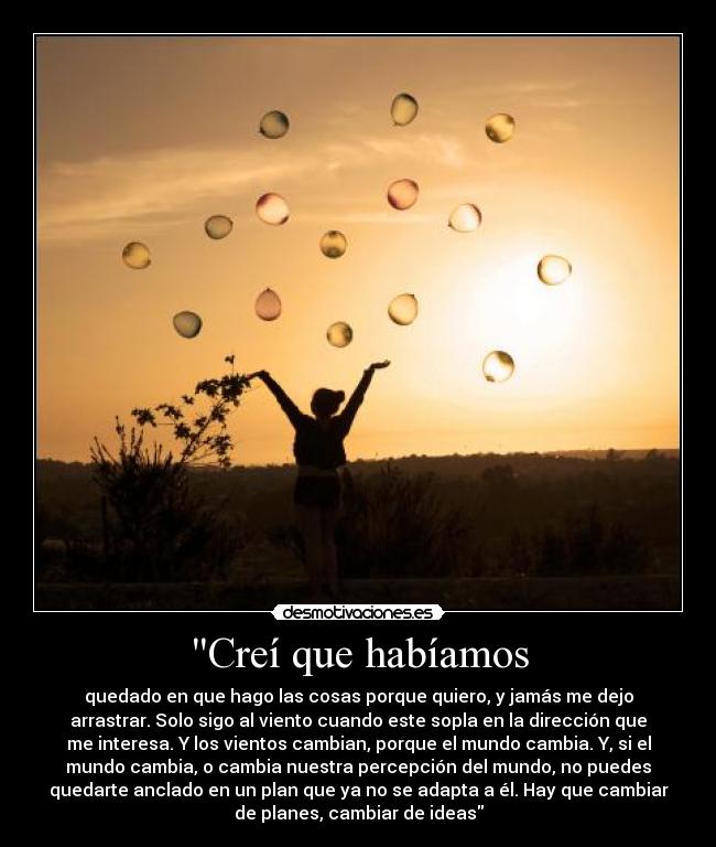 Creí que habíamos - quedado en que hago las cosas porque quiero, y jamás me dejo
arrastrar. Solo sigo al viento cuando este sopla en la dirección que
me interesa. Y los vientos cambian, porque el mundo cambia. Y, si el
mundo cambia, o cambia nuestra percepción del mundo, no puedes
quedarte anclado en un plan que ya no se adapta a él. Hay que cambiar
de planes, cambiar de ideas