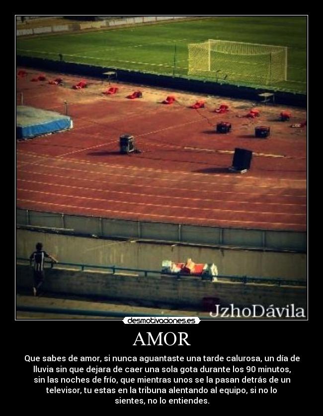 AMOR - Que sabes de amor, si nunca aguantaste una tarde calurosa, un día de
lluvia sin que dejara de caer una sola gota durante los 90 minutos,
sin las noches de frío, que mientras unos se la pasan detrás de un
televisor, tu estas en la tribuna alentando al equipo, si no lo
sientes, no lo entiendes.