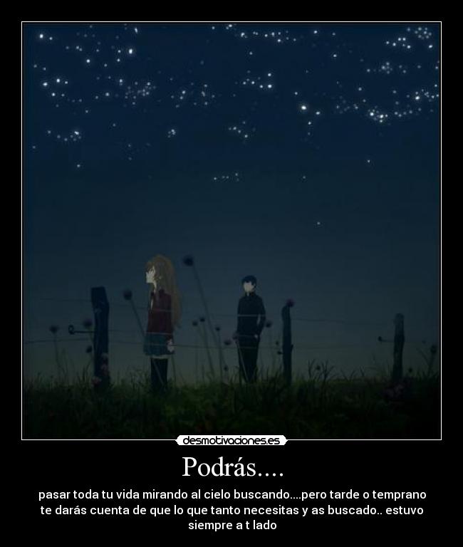 Podrás.... - pasar toda tu vida mirando al cielo buscando....pero tarde o temprano
te darás cuenta de que lo que tanto necesitas y as buscado.. estuvo
siempre a t lado