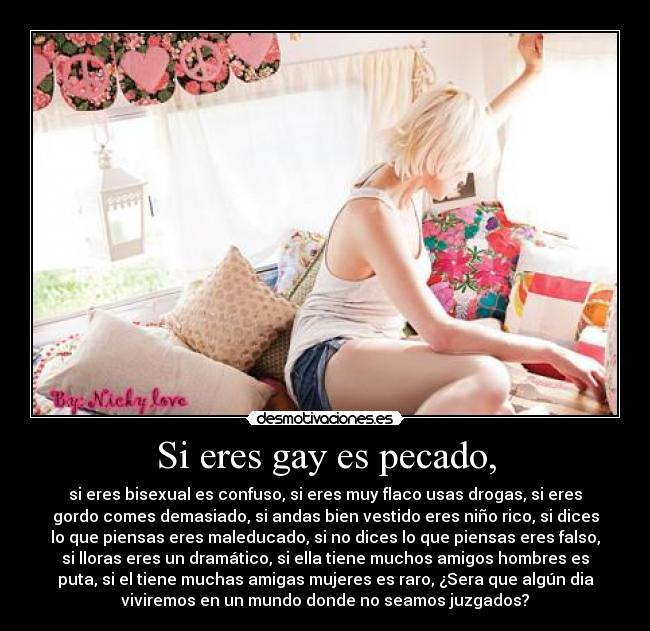 Si eres gay es pecado, - si eres bisexual es confuso, si eres muy flaco usas drogas, si eres
gordo comes demasiado, si andas bien vestido eres niño rico, si dices
lo que piensas eres maleducado, si no dices lo que piensas eres falso,
si lloras eres un dramático, si ella tiene muchos amigos hombres es
puta, si el tiene muchas amigas mujeres es raro, ¿Sera que algún dia
viviremos en un mundo donde no seamos juzgados?