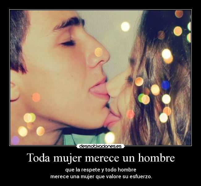 Toda mujer merece un hombre - que la respete y todo hombre
 merece una mujer que valore su esfuerzo.