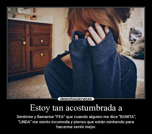 Estoy tan acostumbrada a - Sentirme y llamarme “FEA” que cuando alguien me dice “BONITA”,
”LINDA” me siento incomoda y pienso que están mintiendo para
hacerme sentir mejor.