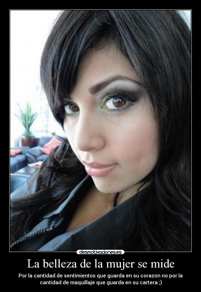 La belleza de la mujer se mide - Por la cantidad de sentimientos que guarda en su corazon no por la
cantidad de maquillaje que guarda en su cartera ;)