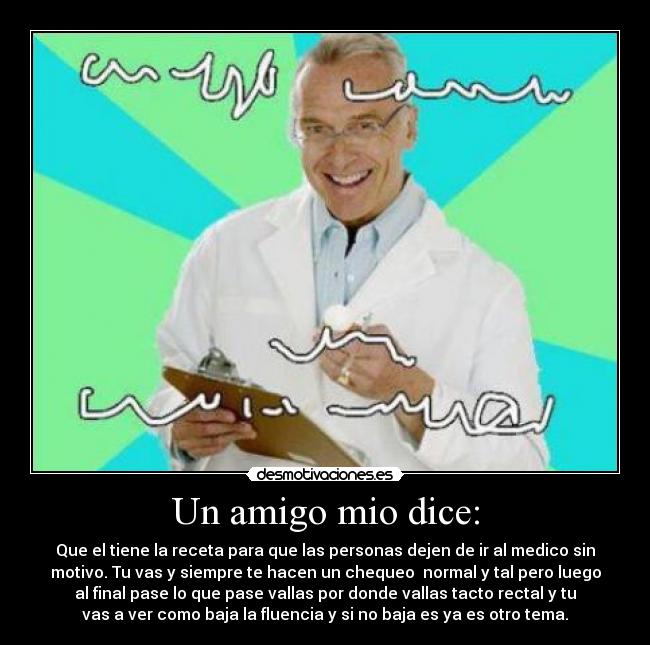 Un amigo mio dice: - Que el tiene la receta para que las personas dejen de ir al medico sin
motivo. Tu vas y siempre te hacen un chequeo normal y tal pero luego
al final pase lo que pase vallas por donde vallas tacto rectal y tu
vas a ver como baja la fluencia y si no baja es ya es otro tema.