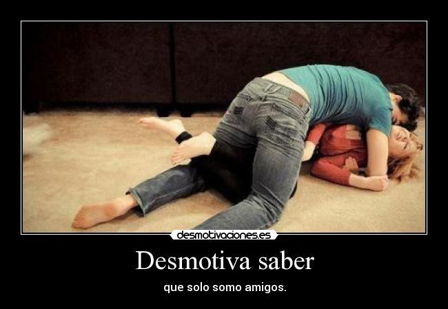 Desmotiva saber - que solo somo amigos.