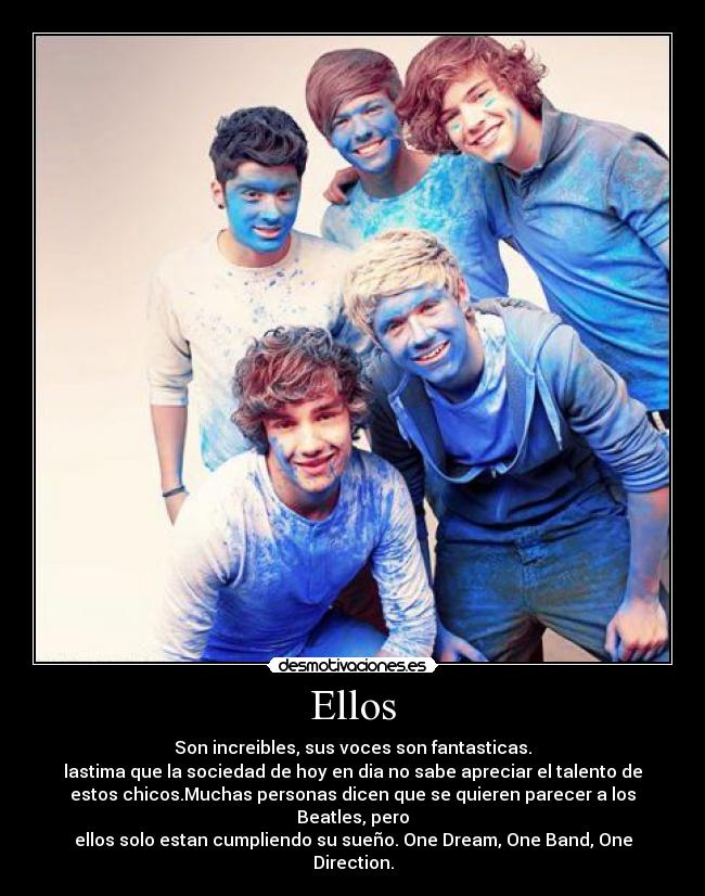 Ellos - Son increibles, sus voces son fantasticas.
lastima que la sociedad de hoy en dia no sabe apreciar el talento de
estos chicos.Muchas personas dicen que se quieren parecer a los
Beatles, pero
ellos solo estan cumpliendo su sueño. One Dream, One Band, One
Direction.