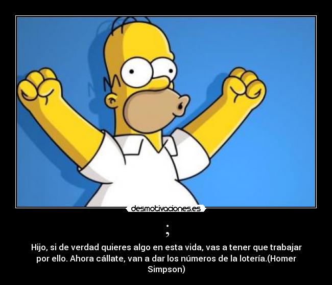 ; - Hijo, si de verdad quieres algo en esta vida, vas a tener que trabajar
por ello. Ahora cállate, van a dar los números de la lotería.(Homer
Simpson)
