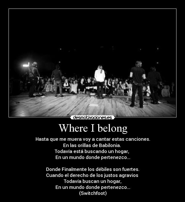 Where I belong - Hasta que me muera voy a cantar estas canciones.
En las orillas de Babilonia. 
Todavía está buscando un hogar, 
En un mundo donde pertenezco...

Donde Finalmente los débiles son fuertes.
Cuando el derecho de los justos agravios 
Todavía buscan un hogar,
En un mundo donde pertenezco...
(Switchfoot)