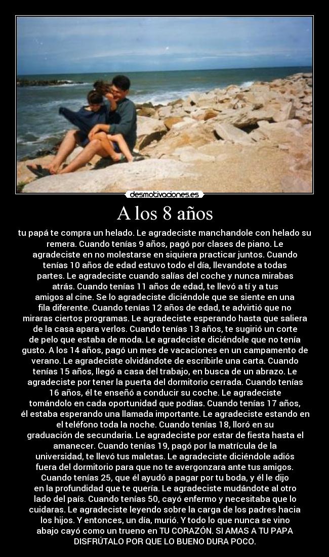 A los 8 años - tu papá te compra un helado. Le agradeciste manchandole con helado su
remera. Cuando tenías 9 años, pagó por clases de piano. Le
agradeciste en no molestarse en siquiera practicar juntos. Cuando
tenías 10 años de edad estuvo todo el día, llevandote a todas
partes. Le agradeciste cuando salías del coche y nunca mirabas
atrás. Cuando tenías 11 años de edad, te llevó a tí y a tus
amigos al cine. Se lo agradeciste diciéndole que se siente en una
fila diferente. Cuando tenías 12 años de edad, te advirtió que no
miraras ciertos programas. Le agradeciste esperando hasta que saliera
de la casa apara verlos. Cuando tenías 13 años, te sugirió un corte
de pelo que estaba de moda. Le agradeciste diciéndole que no tenía
gusto. A los 14 años, pagó un mes de vacaciones en un campamento de
verano. Le agradeciste olvidándote de escribirle una carta. Cuando
tenías 15 años, llegó a casa del trabajo, en busca de un abrazo. Le
agradeciste por tener la puerta del dormitorio cerrada. Cuando tenías
16 años, él te enseñó a conducir su coche. Le agradeciste
tomándolo en cada oportunidad que podías. Cuando tenías 17 años,
él estaba esperando una llamada importante. Le agradeciste estando en
el teléfono toda la noche. Cuando tenías 18, lloró en su
graduación de secundaria. Le agradeciste por estar de fiesta hasta el
amanecer. Cuando tenías 19, pagó por la matrícula de la
universidad, te llevó tus maletas. Le agradeciste diciéndole adiós
fuera del dormitorio para que no te avergonzara ante tus amigos.
Cuando tenías 25, que él ayudó a pagar por tu boda, y él le dijo
en la profundidad que te quería. Le agradeciste mudándote al otro
lado del país. Cuando tenías 50, cayó enfermo y necesitaba que lo
cuidaras. Le agradeciste leyendo sobre la carga de los padres hacia
los hijos. Y entonces, un día, murió. Y todo lo que nunca se vino
abajo cayó como un trueno en TU CORAZÓN. SI AMAS A TU PAPA
DISFRÚTALO POR QUE LO BUENO DURA POCO.