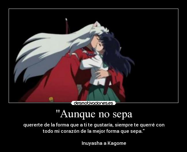 Aunque no sepa - quererte de la forma que a ti te gustaría, siempre te querré con
todo mi corazón de la mejor forma que sepa.
Inuyasha a Kagome