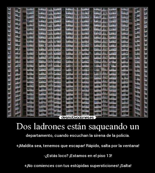 Dos ladrones están saqueando un - departamento, cuando escuchan la sirena de la policía.

+¡Maldita sea, tenemos que escapar! Rápido, salta por la ventana!

-¿Estás loco? ¡Estamos en el piso 13!

+¡No comiences con tus estúpidas supersticiones! ¡Salta!