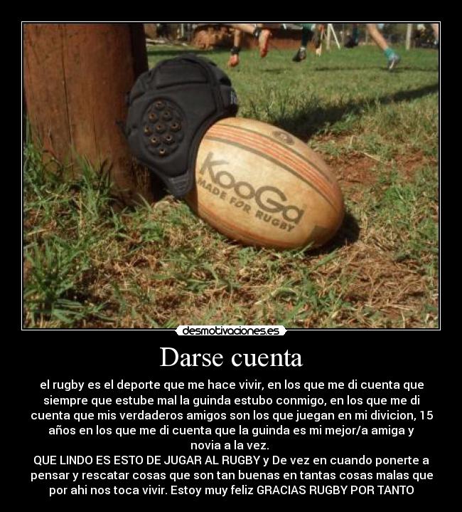 Darse cuenta - el rugby es el deporte que me hace vivir, en los que me di cuenta que
siempre que estube mal la guinda estubo conmigo, en los que me di
cuenta que mis verdaderos amigos son los que juegan en mi divicion, 15
años en los que me di cuenta que la guinda es mi mejor/a amiga y
novia a la vez. 
QUE LINDO ES ESTO DE JUGAR AL RUGBY y De vez en cuando ponerte a
pensar y rescatar cosas que son tan buenas en tantas cosas malas que
por ahi nos toca vivir. Estoy muy feliz GRACIAS RUGBY POR TANTO