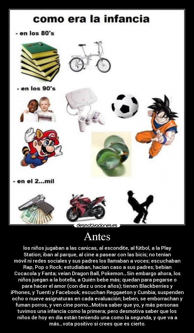 Antes - los niños jugaban a las canicas, al escondite, al fútbol, a la Play
Station; iban al parque, al cine a pasear con las bicis; no tenían
móvil ni redes sociales y sus padres los llamaban a voces; escuchaban
Rap, Pop o Rock; estudiaban, hacían caso a sus padres; bebían
Cocacola y Fanta; veían Dragon Ball, Pokemon…Sin embargo ahora, los
niños juegan a la botella, a Quién bebe más; quedan para pegarse o
para hacer el amor (con diez u once años); tienen Blackberries y
iPhones, y Tuenti y Facebook; escuchan Reggaeton y Cumbia; suspenden
ocho o nueve asignaturas en cada evaluación; beben, se emborrachan y
fuman porros, y ven cine porno…Motiva saber que yo, y más personas
tuvimos una infancia como la primera; pero desmotiva saber que los
niños de hoy en día están teniendo una como la segunda, y que va a
más…vota positivo si crees que es cierto.