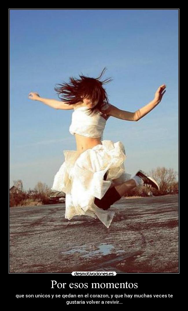 Por esos momentos - que son unicos y se qedan en el corazon, y que hay muchas veces te
gustaria volver a revivir...