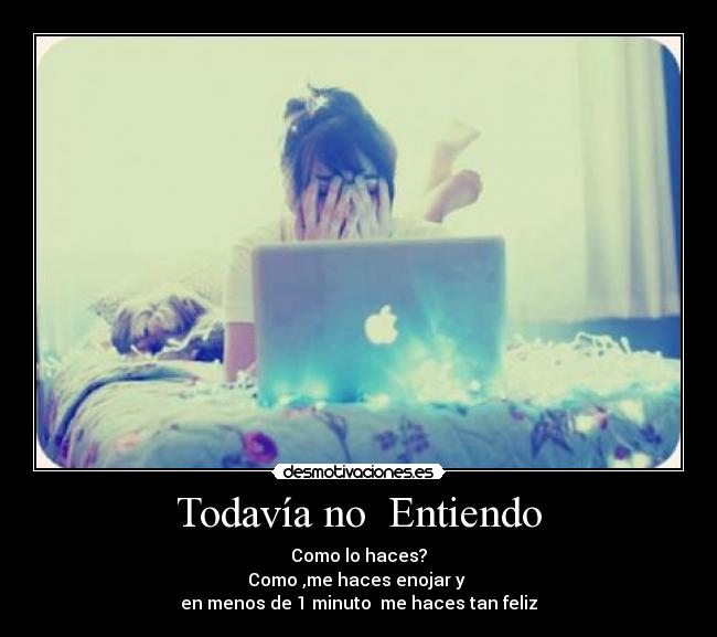Todavía no  Entiendo - Como lo haces?
Como ,me haces enojar y 
en menos de 1 minuto  me haces tan feliz