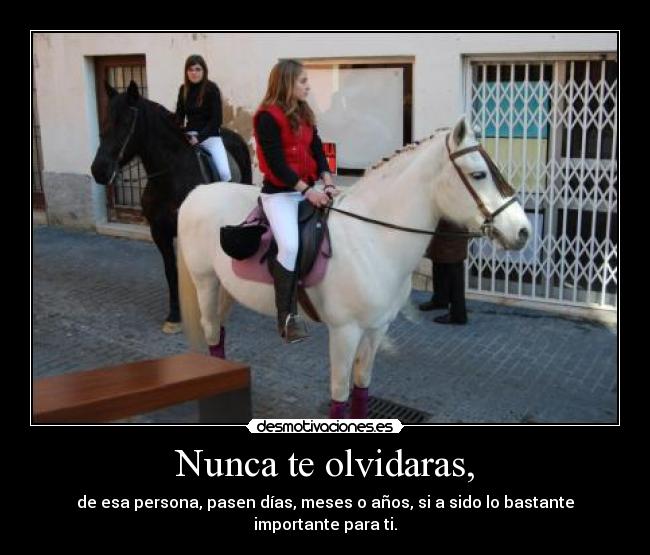 Nunca te olvidaras, - de esa persona, pasen días, meses o años, si a sido lo bastante importante para ti.