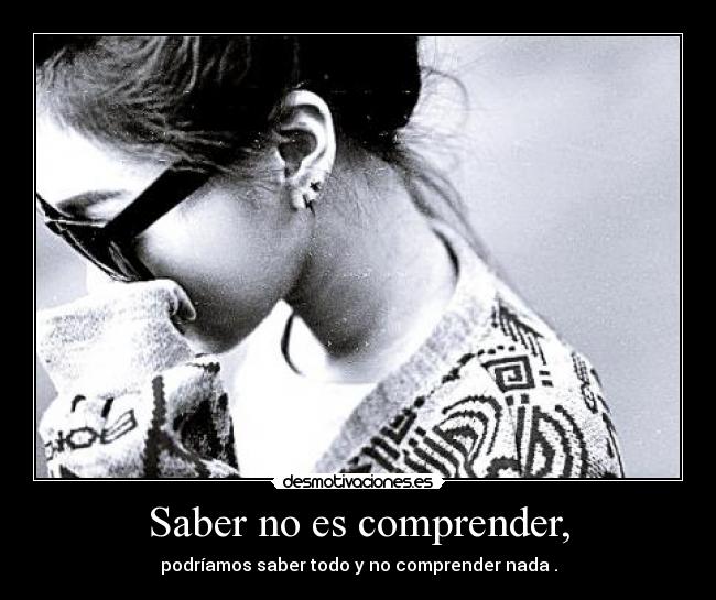 Saber no es comprender, - podríamos saber todo y no comprender nada .