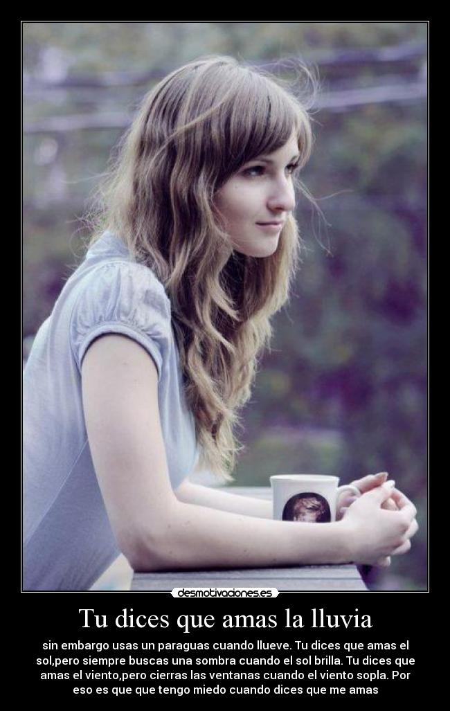 Tu dices que amas la lluvia - sin embargo usas un paraguas cuando llueve. Tu dices que amas el
sol,pero siempre buscas una sombra cuando el sol brilla. Tu dices que
amas el viento,pero cierras las ventanas cuando el viento sopla. Por
eso es que que tengo miedo cuando dices que me amas