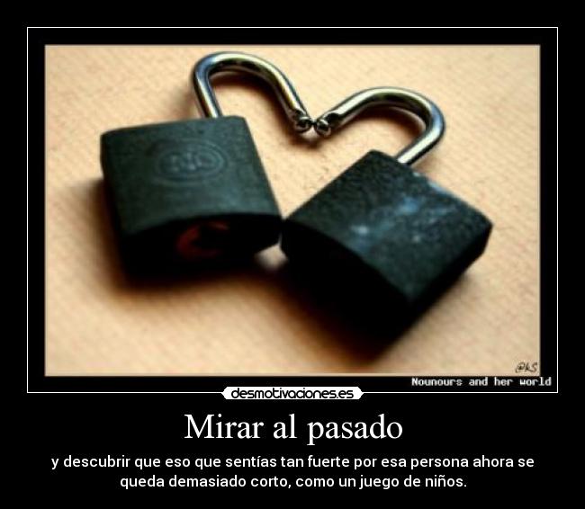 Mirar al pasado - y descubrir que eso que sentías tan fuerte por esa persona ahora se
queda demasiado corto, como un juego de niños.