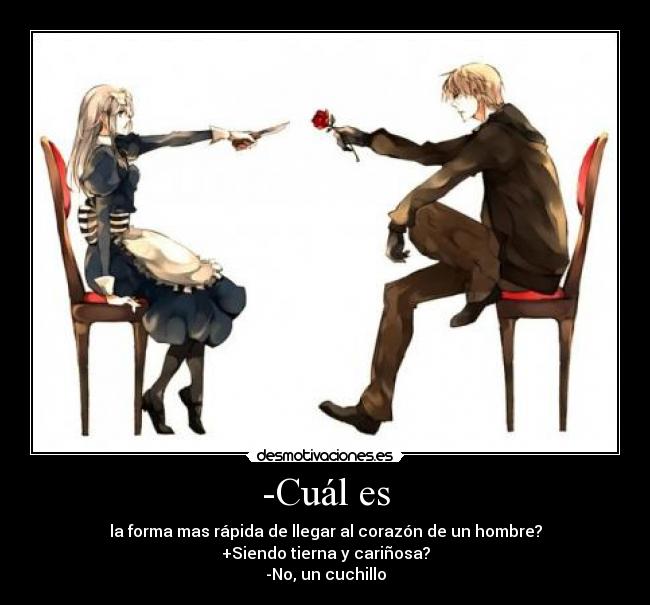 -Cuál es - la forma mas rápida de llegar al corazón de un hombre?
+Siendo tierna y cariñosa?
-No, un cuchillo