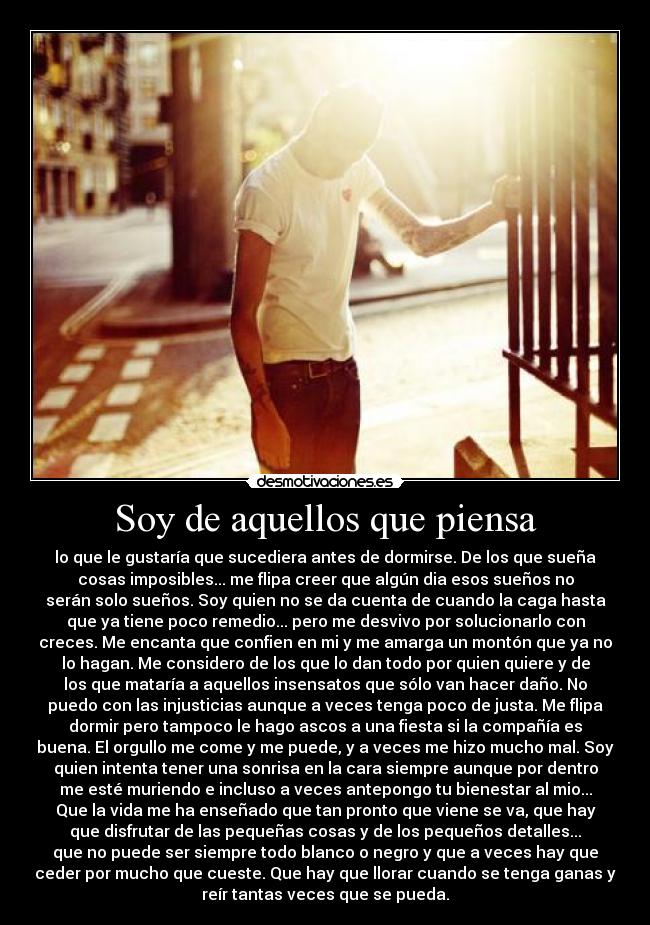 Soy de aquellos que piensa - lo que le gustaría que sucediera antes de dormirse. De los que sueña
cosas imposibles... me flipa creer que algún dia esos sueños no
serán solo sueños. Soy quien no se da cuenta de cuando la caga hasta
que ya tiene poco remedio... pero me desvivo por solucionarlo con
creces. Me encanta que confien en mi y me amarga un montón que ya no
lo hagan. Me considero de los que lo dan todo por quien quiere y de
los que mataría a aquellos insensatos que sólo van hacer daño. No
puedo con las injusticias aunque a veces tenga poco de justa. Me flipa
dormir pero tampoco le hago ascos a una fiesta si la compañía es
buena. El orgullo me come y me puede, y a veces me hizo mucho mal. Soy
quien intenta tener una sonrisa en la cara siempre aunque por dentro
me esté muriendo e incluso a veces antepongo tu bienestar al mio...
Que la vida me ha enseñado que tan pronto que viene se va, que hay
que disfrutar de las pequeñas cosas y de los pequeños detalles...
que no puede ser siempre todo blanco o negro y que a veces hay que
ceder por mucho que cueste. Que hay que llorar cuando se tenga ganas y
reír tantas veces que se pueda.