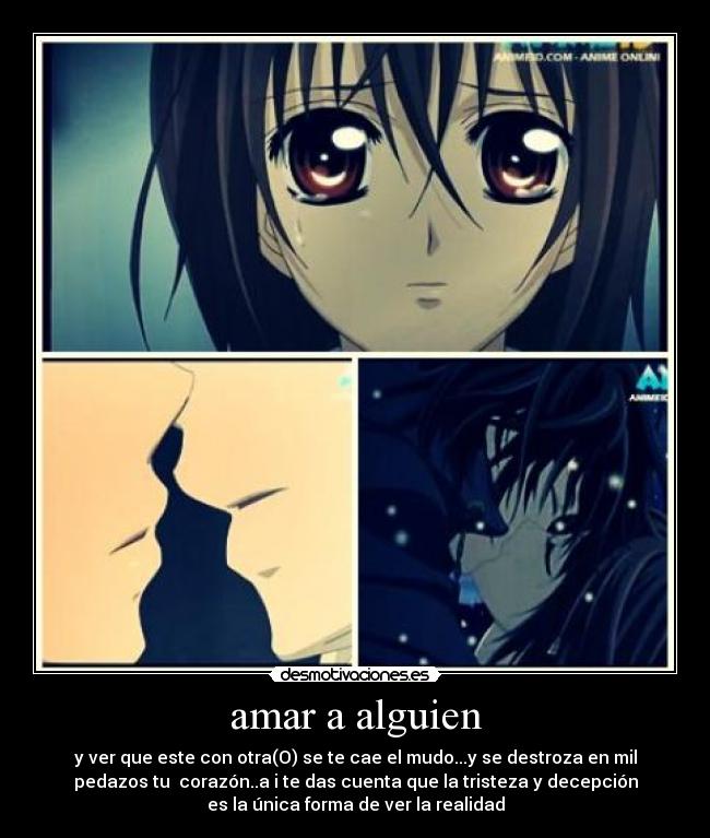 amar a alguien - y ver que este con otra(O) se te cae el mudo...y se destroza en mil
pedazos tu  corazón..a i te das cuenta que la tristeza y decepción
es la única forma de ver la realidad