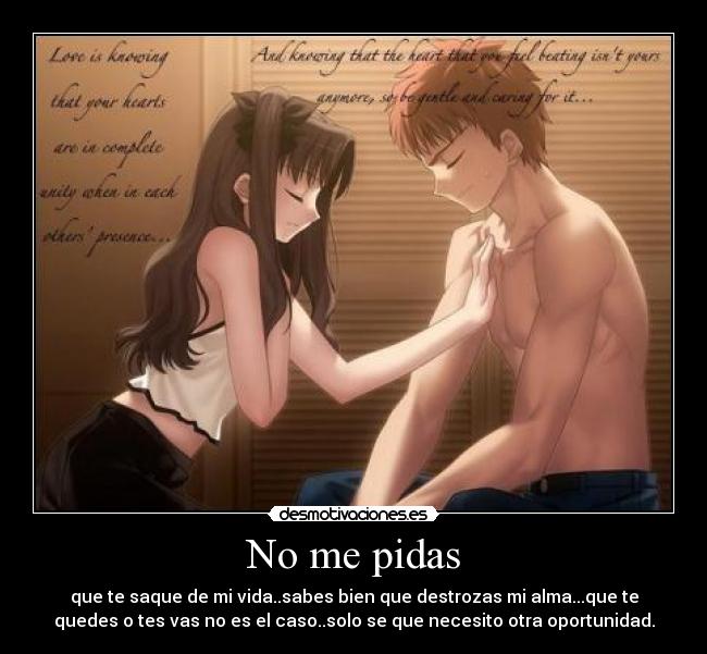 No me pidas - que te saque de mi vida..sabes bien que destrozas mi alma...que te
quedes o tes vas no es el caso..solo se que necesito otra oportunidad.