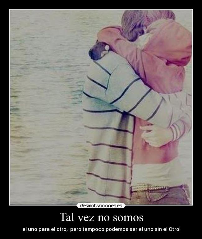 Tal vez no somos - el uno para el otro, pero tampoco podemos ser el uno sin el Otro!
