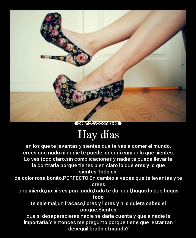 Hay días - en los que te levantas y sientes que te vas a comer el mundo,
crees que nada ni nadie te puede joder ni camiar lo que sientes.
Lo ves todo claro,sin complicaciones y nadie te puede llevar la
la contraria porque tienes bien claro lo que eres y lo que
sientes.Todo es
de color rosa,bonito,PERFECTO.En cambio a veces que te levantas y te
crees
una mierda,no sirves para nada,todo te da igual,hagas lo que hagas
todo
te sale mal,un fracaso,lloras y lloras y ni siquiera sabes el
porque.Sientes
que si desaparecieras,nadie se daría cuenta y que a nadie le
importaría.Y entonces me pregunto:porque tiene que estar tan
desequilibrado el mundo?