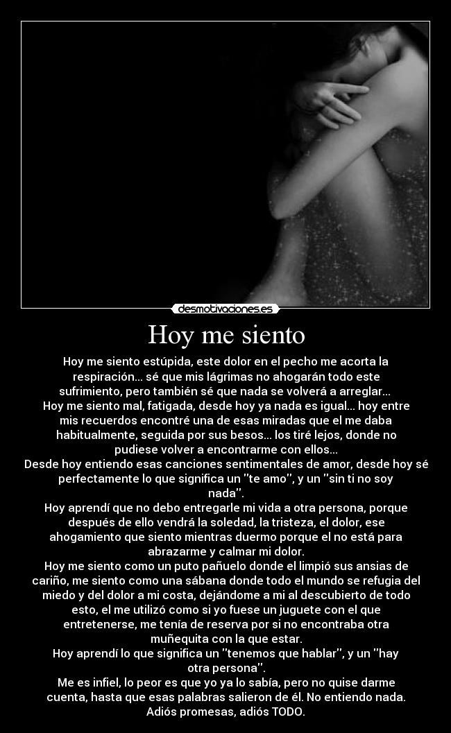 Hoy me siento - Hoy me siento estúpida, este dolor en el pecho me acorta la
respiración... sé que mis lágrimas no ahogarán todo este
sufrimiento, pero también sé que nada se volverá a arreglar... 
Hoy me siento mal, fatigada, desde hoy ya nada es igual... hoy entre
mis recuerdos encontré una de esas miradas que el me daba
habitualmente, seguida por sus besos... los tiré lejos, donde no
pudiese volver a encontrarme con ellos...
Desde hoy entiendo esas canciones sentimentales de amor, desde hoy sé
perfectamente lo que significa un te amo, y un sin ti no soy
nada.
Hoy aprendí que no debo entregarle mi vida a otra persona, porque
después de ello vendrá la soledad, la tristeza, el dolor, ese
ahogamiento que siento mientras duermo porque el no está para
abrazarme y calmar mi dolor.
Hoy me siento como un puto pañuelo donde el limpió sus ansias de
cariño, me siento como una sábana donde todo el mundo se refugia del
miedo y del dolor a mi costa, dejándome a mi al descubierto de todo
esto, el me utilizó como si yo fuese un juguete con el que
entretenerse, me tenía de reserva por si no encontraba otra
muñequita con la que estar.
Hoy aprendí lo que significa un tenemos que hablar, y un hay
otra persona.
Me es infiel, lo peor es que yo ya lo sabía, pero no quise darme
cuenta, hasta que esas palabras salieron de él. No entiendo nada.
Adiós promesas, adiós TODO.