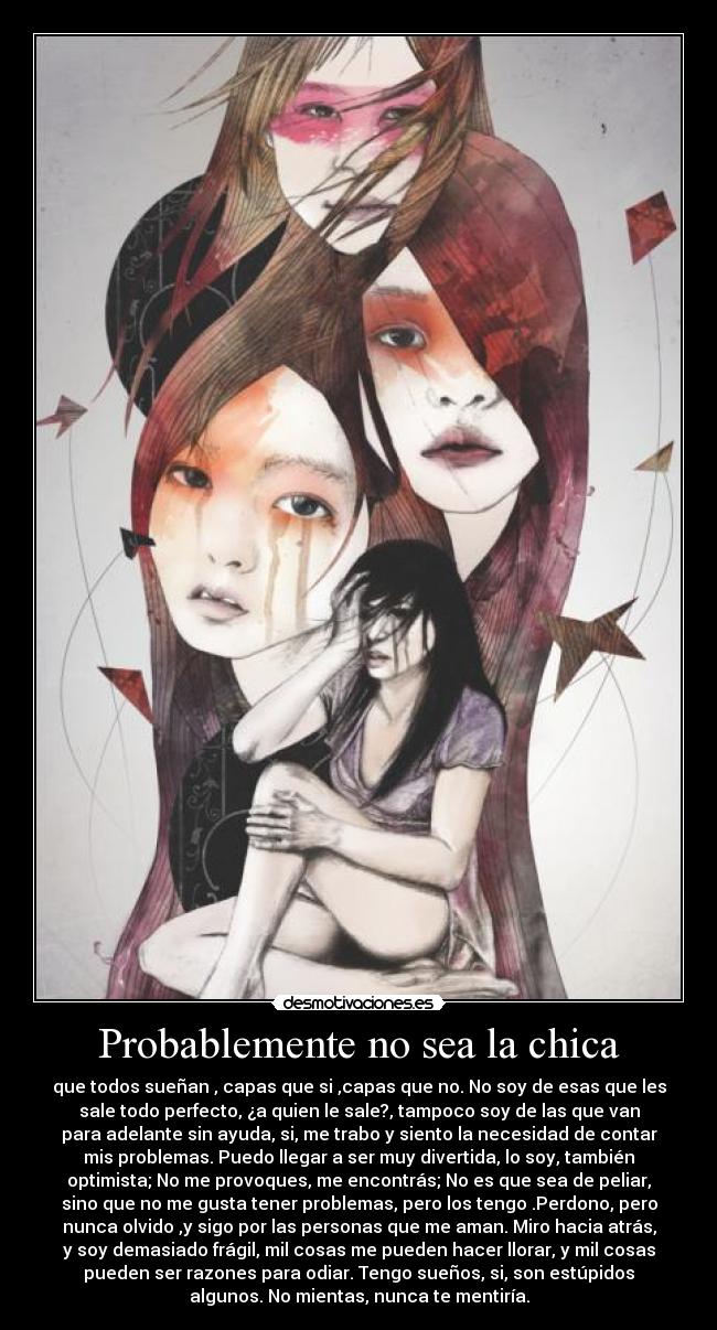 Probablemente no sea la chica - que todos sueñan , capas que si ,capas que no. No soy de esas que les
sale todo perfecto, ¿a quien le sale?, tampoco soy de las que van
para adelante sin ayuda, si, me trabo y siento la necesidad de contar
mis problemas. Puedo llegar a ser muy divertida, lo soy, también
optimista; No me provoques, me encontrás; No es que sea de peliar,
sino que no me gusta tener problemas, pero los tengo .Perdono, pero
nunca olvido ,y sigo por las personas que me aman. Miro hacia atrás,
y soy demasiado frágil, mil cosas me pueden hacer llorar, y mil cosas
pueden ser razones para odiar. Tengo sueños, si, son estúpidos
algunos. No mientas, nunca te mentiría.